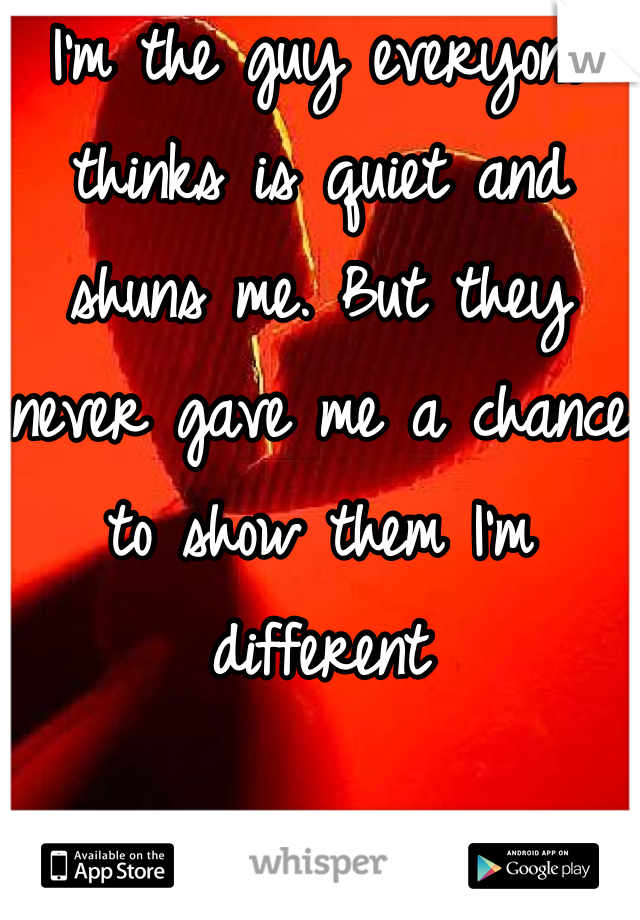 I'm the guy everyone thinks is quiet and shuns me. But they never gave me a chance to show them I'm different