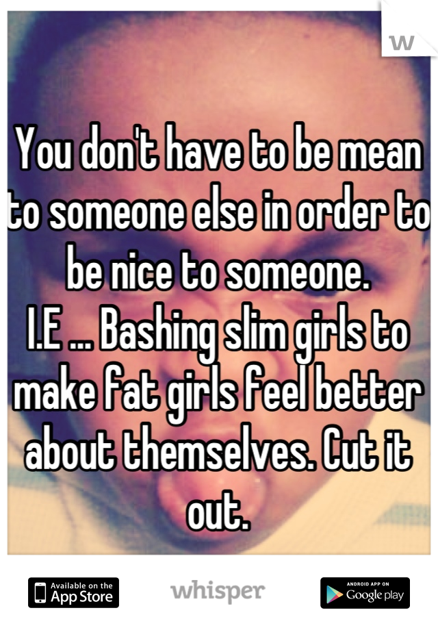 You don't have to be mean to someone else in order to be nice to someone. 
I.E ... Bashing slim girls to make fat girls feel better about themselves. Cut it out.