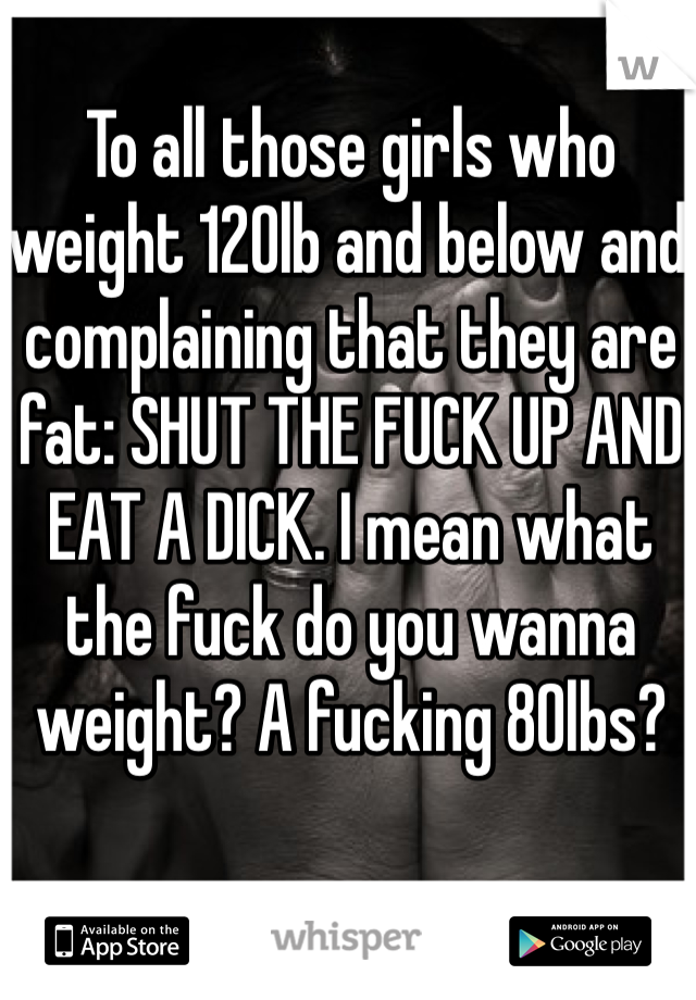 To all those girls who weight 120lb and below and complaining that they are fat: SHUT THE FUCK UP AND EAT A DICK. I mean what the fuck do you wanna weight? A fucking 80lbs? 