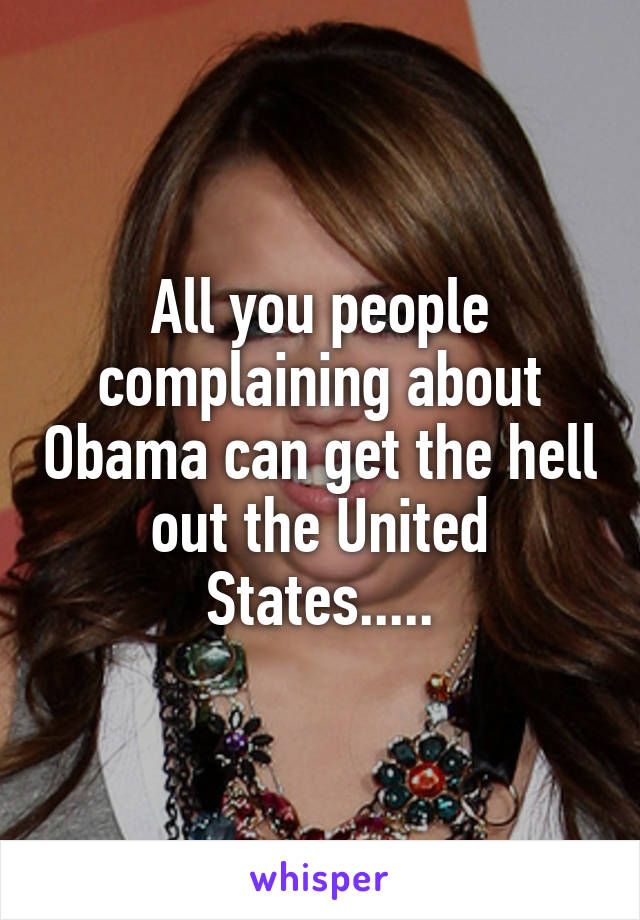 All you people complaining about Obama can get the hell out the United States.....