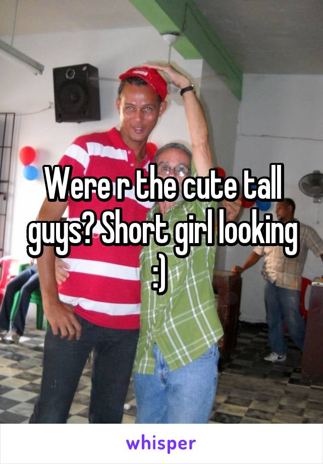 Were r the cute tall guys? Short girl looking :) 