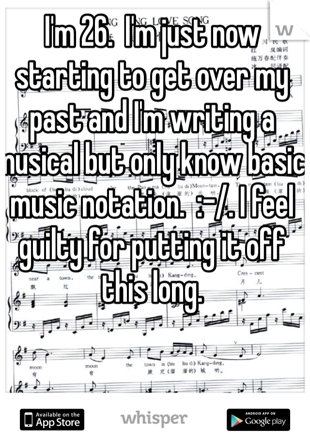 I'm 26.  I'm just now starting to get over my past and I'm writing a musical but only know basic music notation.  :-/. I feel guilty for putting it off this long.