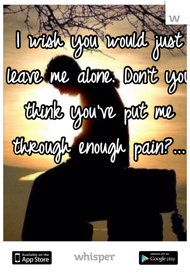 I wish you would just leave me alone. Don't you think you've put me through enough pain?...