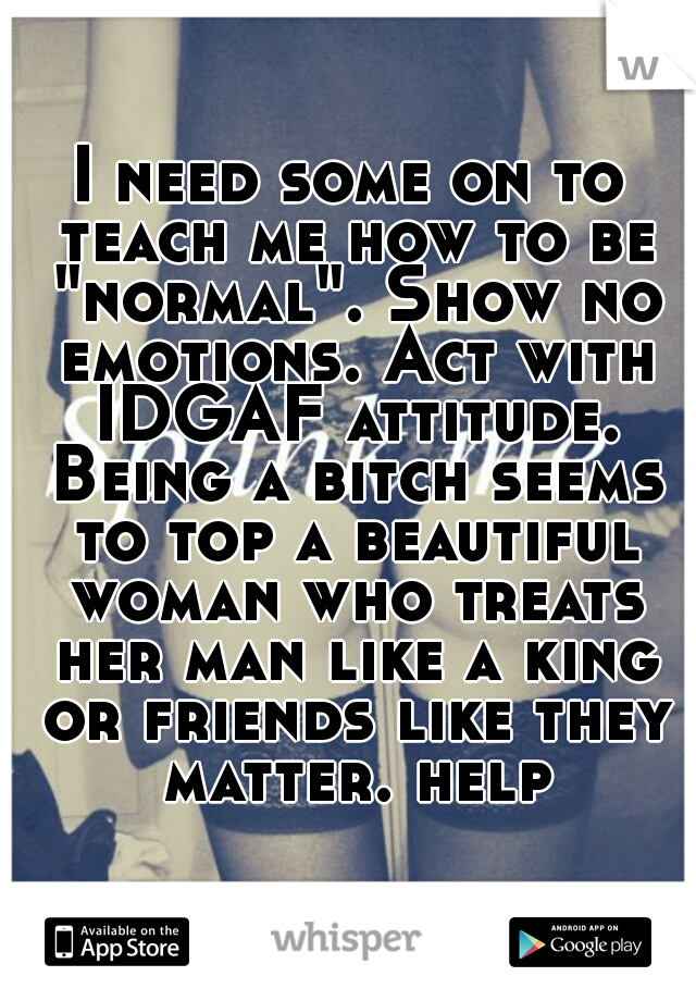 I need some on to teach me how to be "normal". Show no emotions. Act with IDGAF attitude. Being a bitch seems to top a beautiful woman who treats her man like a king or friends like they matter. help