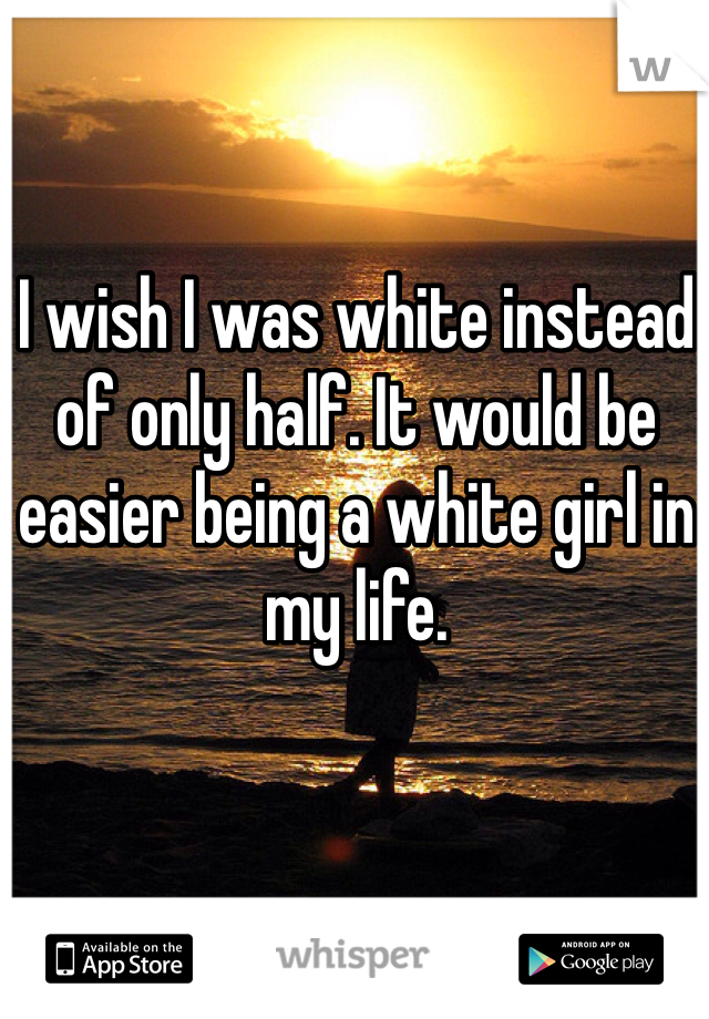 I wish I was white instead of only half. It would be easier being a white girl in my life.