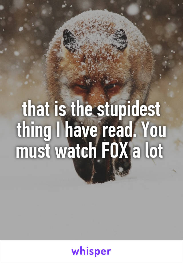 that is the stupidest thing I have read. You must watch FOX a lot 