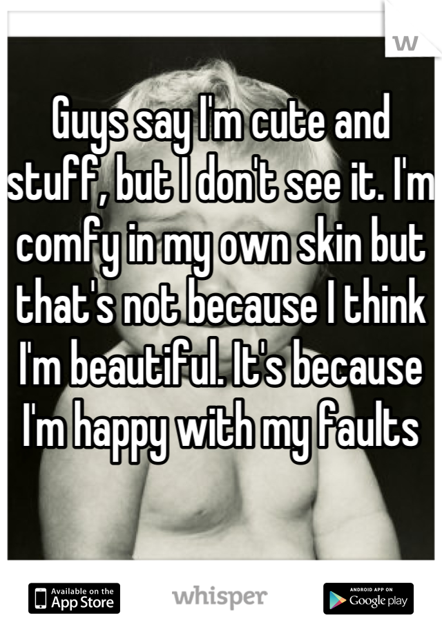 Guys say I'm cute and stuff, but I don't see it. I'm comfy in my own skin but that's not because I think I'm beautiful. It's because I'm happy with my faults