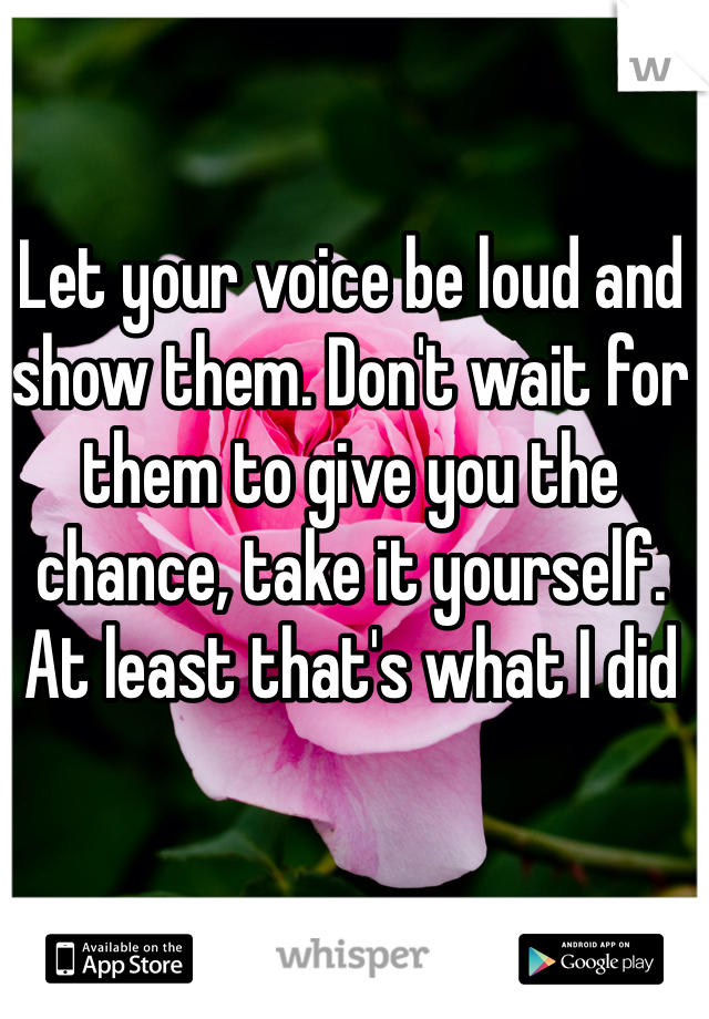 Let your voice be loud and show them. Don't wait for them to give you the chance, take it yourself.
At least that's what I did