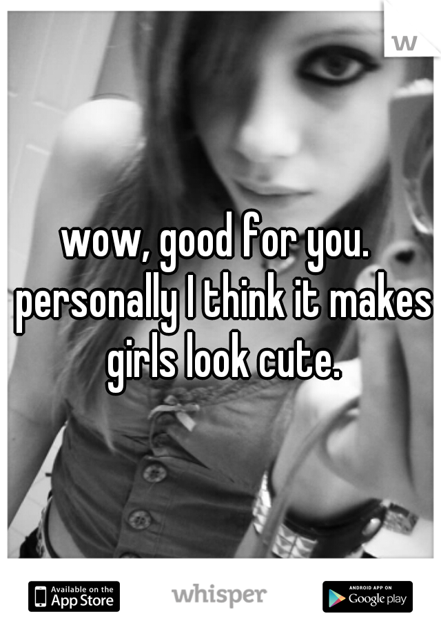 wow, good for you.  personally I think it makes girls look cute.