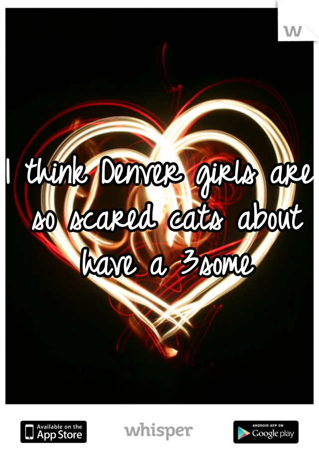 I think Denver girls are so scared cats about have a 3some