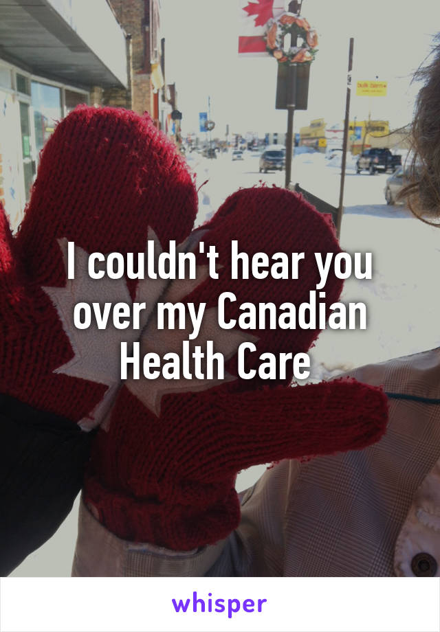I couldn't hear you over my Canadian Health Care 