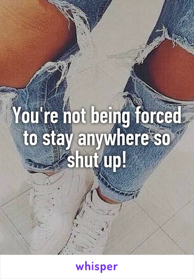 You're not being forced to stay anywhere so shut up!