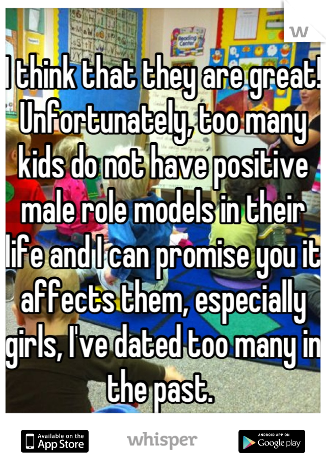 I think that they are great!  Unfortunately, too many kids do not have positive male role models in their life and I can promise you it affects them, especially girls, I've dated too many in the past. 