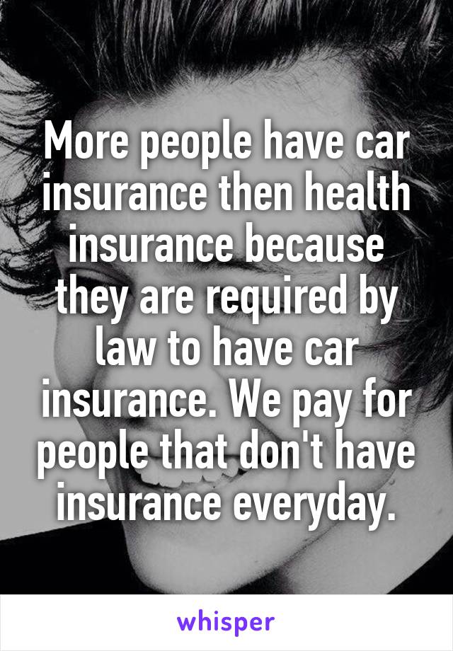 More people have car insurance then health insurance because they are required by law to have car insurance. We pay for people that don't have insurance everyday.