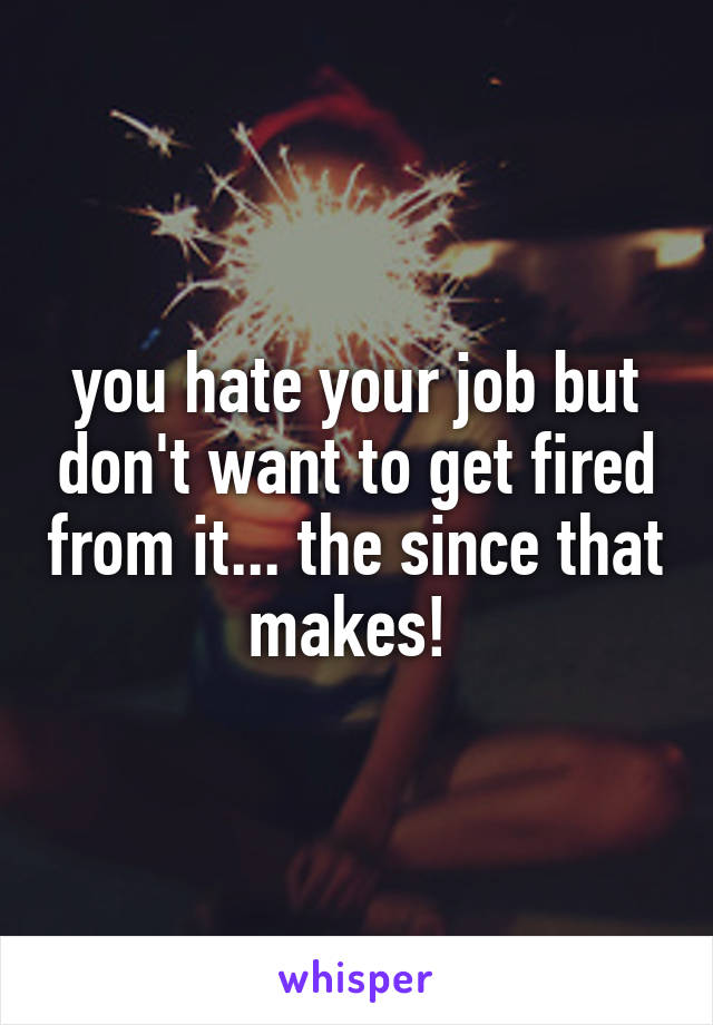 you hate your job but don't want to get fired from it... the since that makes! 