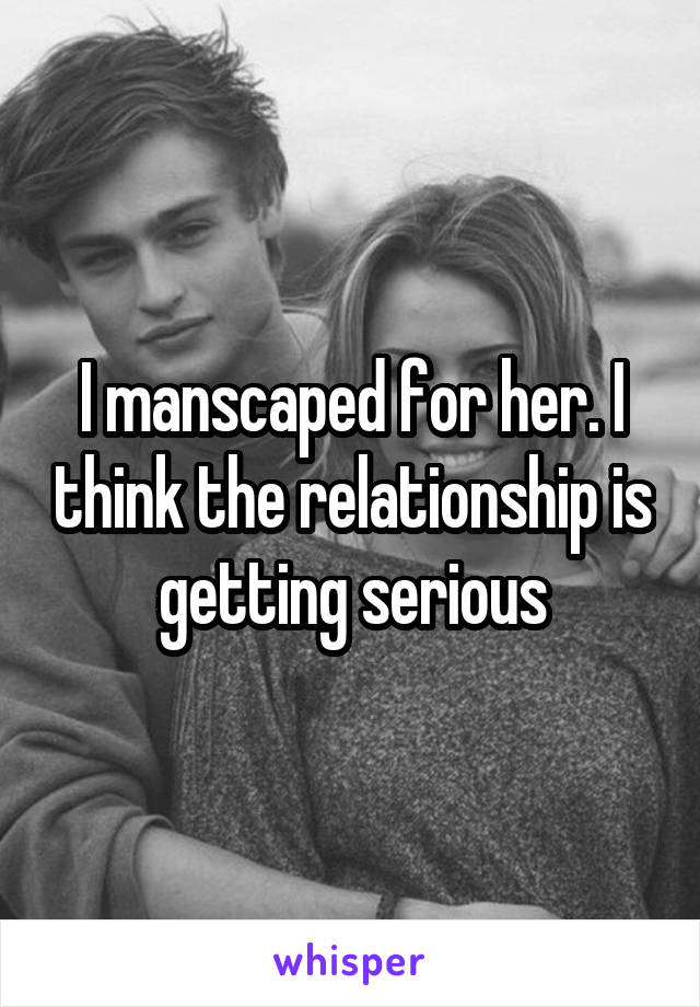 I manscaped for her. I think the relationship is getting serious