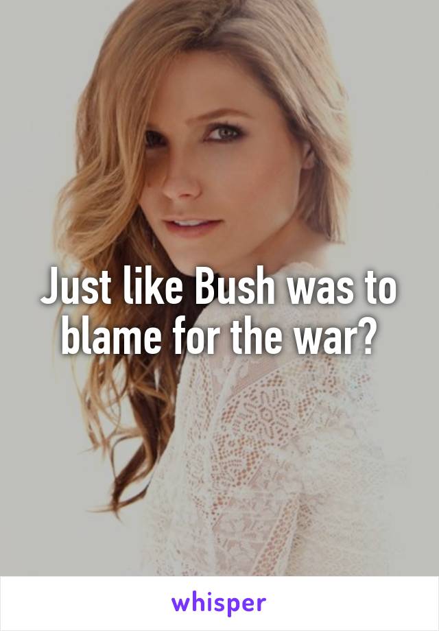 Just like Bush was to blame for the war?
