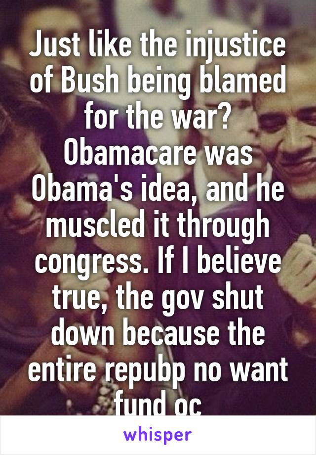 Just like the injustice of Bush being blamed for the war? Obamacare was Obama's idea, and he muscled it through congress. If I believe true, the gov shut down because the entire repubp no want fund oc