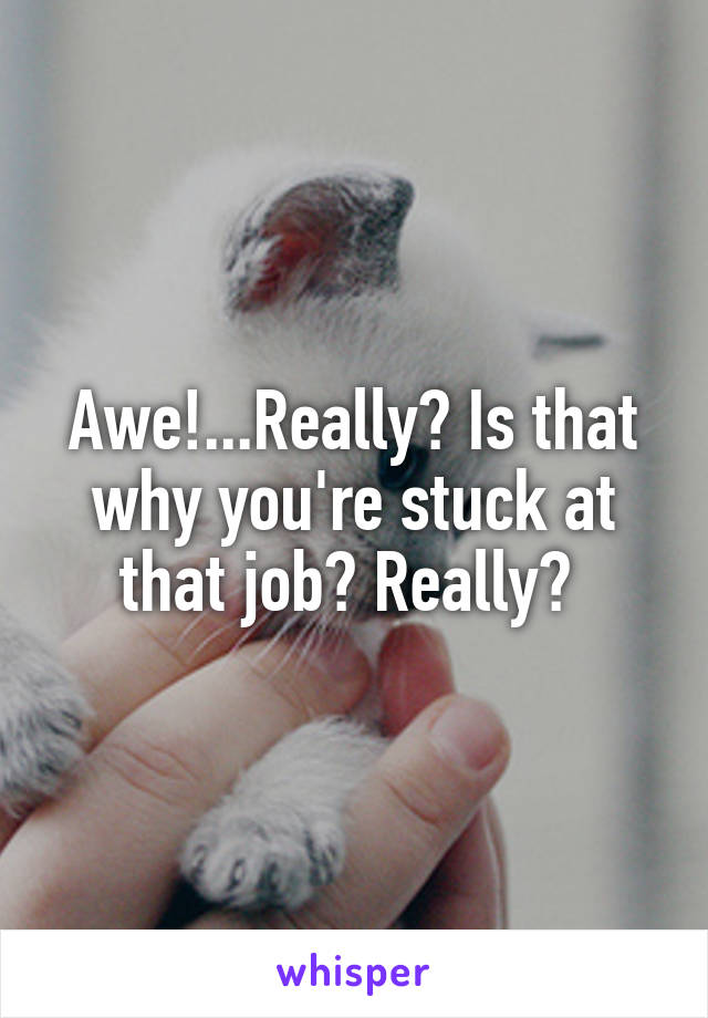 Awe!...Really? Is that why you're stuck at that job? Really? 