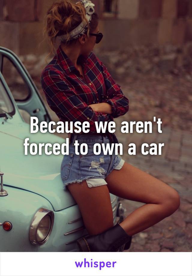 Because we aren't forced to own a car 