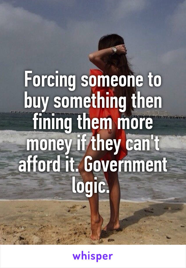Forcing someone to buy something then fining them more money if they can't afford it. Government logic. 