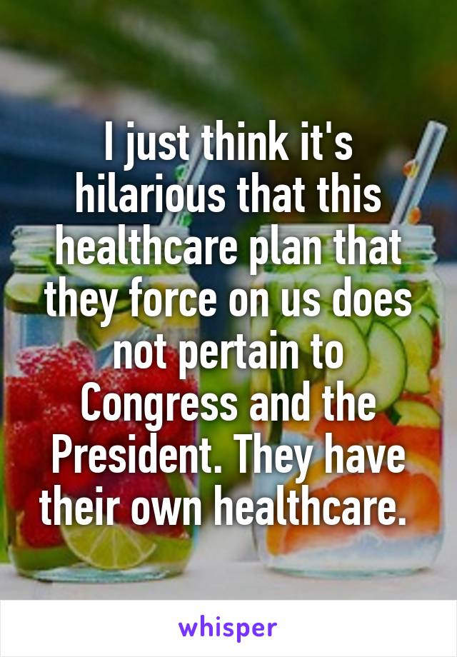 I just think it's hilarious that this healthcare plan that they force on us does not pertain to Congress and the President. They have their own healthcare. 