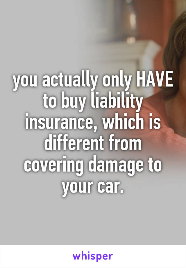 you actually only HAVE to buy liability insurance, which is different from
covering damage to your car.