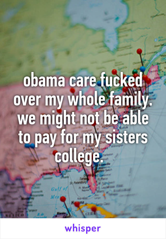 obama care fucked over my whole family. we might not be able to pay for my sisters college.  