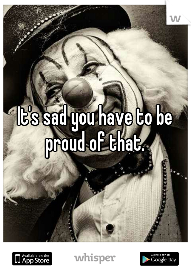 It's sad you have to be proud of that. 