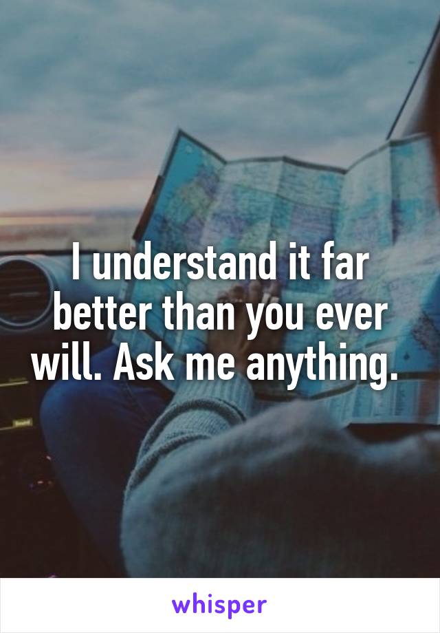 I understand it far better than you ever will. Ask me anything. 