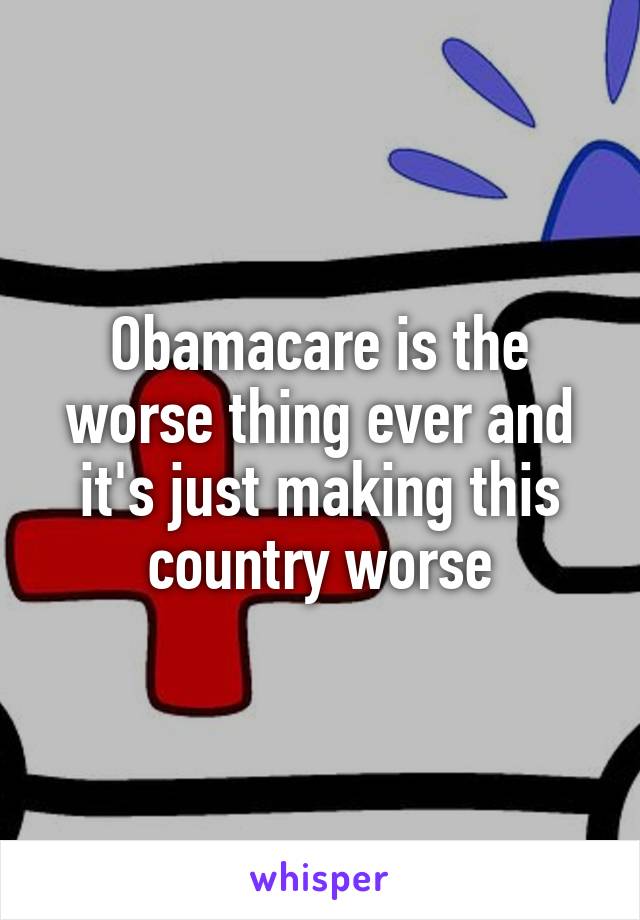 Obamacare is the worse thing ever and it's just making this country worse