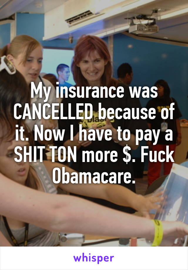 My insurance was CANCELLED because of it. Now I have to pay a SHIT TON more $. Fuck Obamacare.