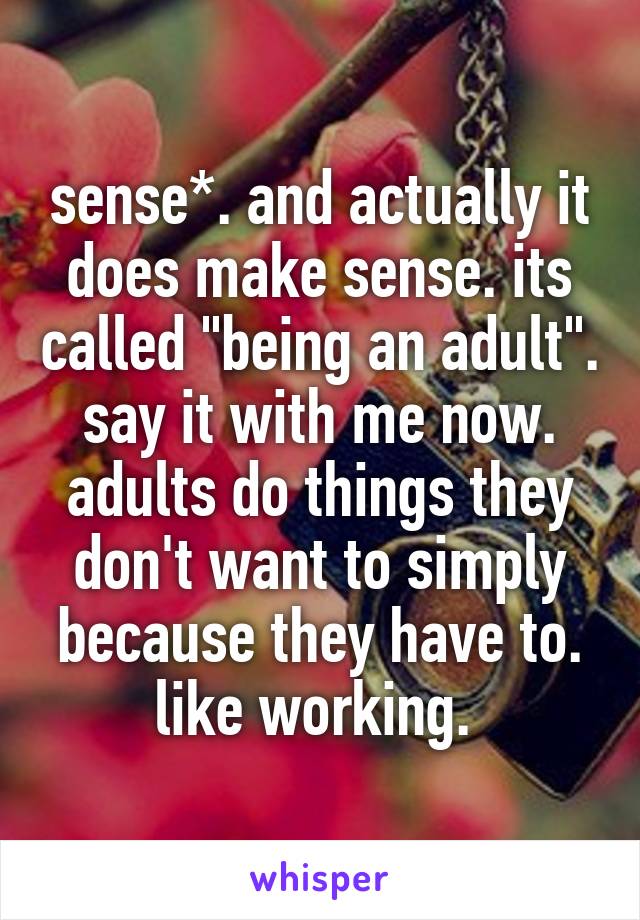 sense*. and actually it does make sense. its called "being an adult". say it with me now. adults do things they don't want to simply because they have to. like working. 