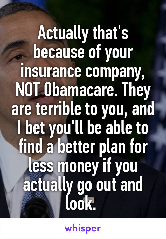 Actually that's because of your insurance company, NOT Obamacare. They are terrible to you, and I bet you'll be able to find a better plan for less money if you actually go out and look. 