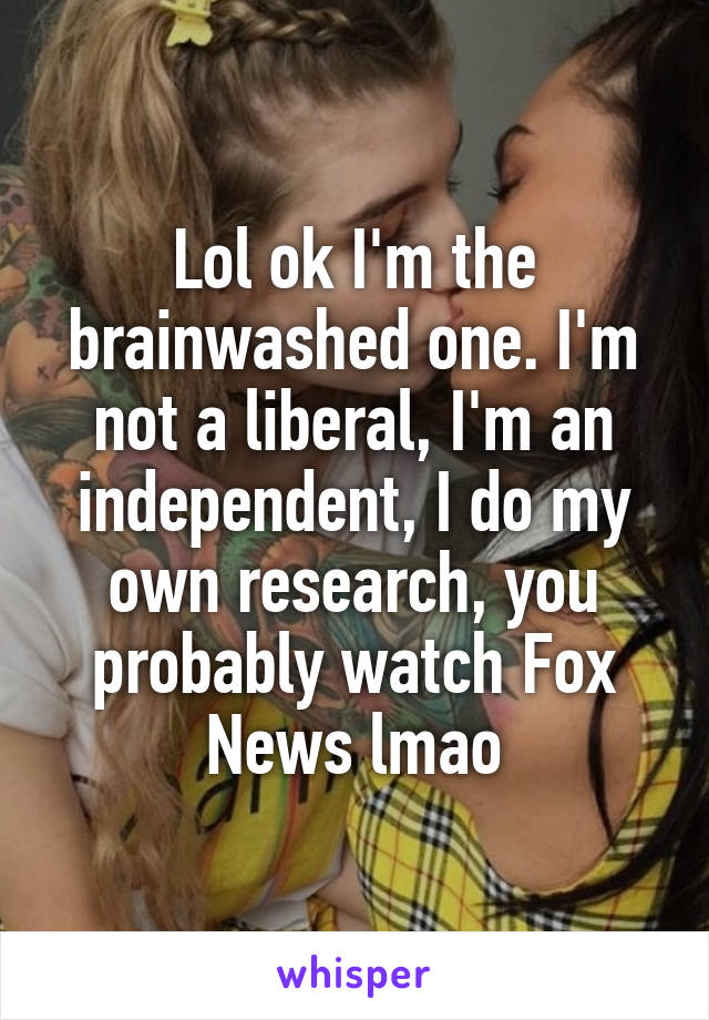 Lol ok I'm the brainwashed one. I'm not a liberal, I'm an independent, I do my own research, you probably watch Fox News lmao