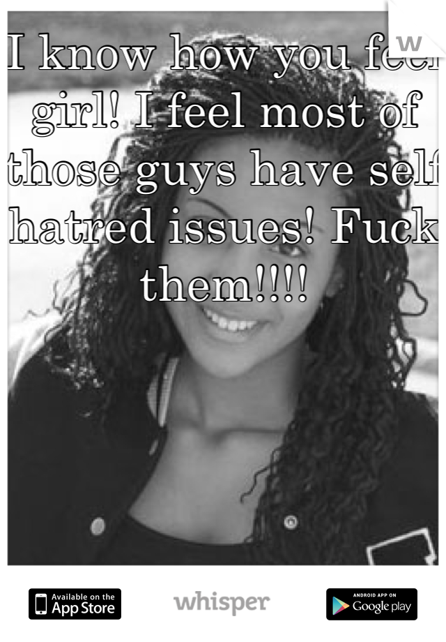 I know how you feel girl! I feel most of those guys have self hatred issues! Fuck them!!!!