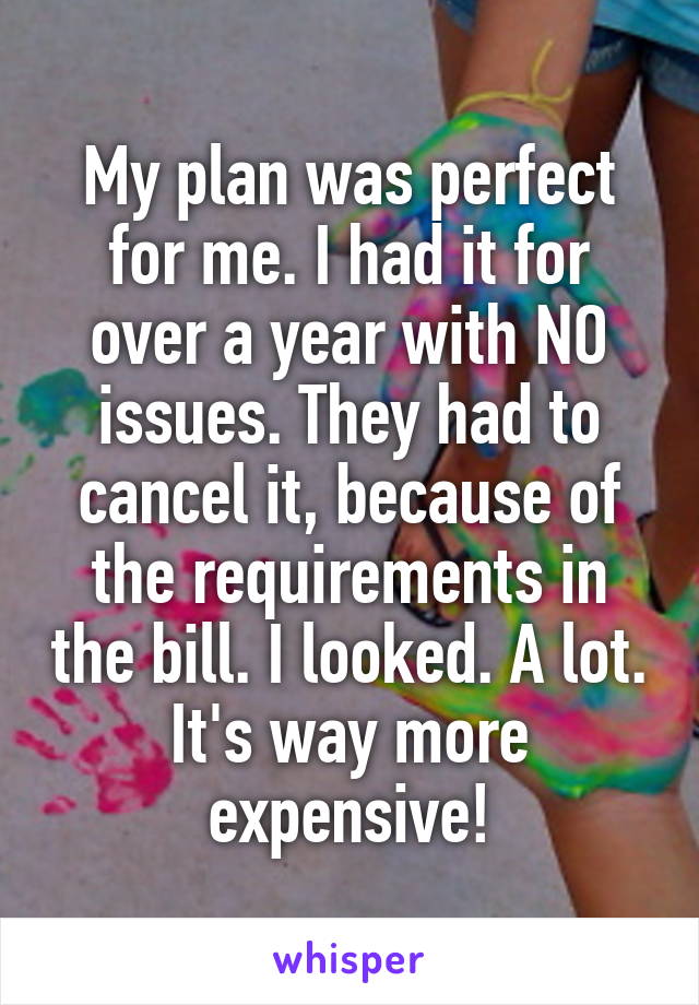 My plan was perfect for me. I had it for over a year with NO issues. They had to cancel it, because of the requirements in the bill. I looked. A lot. It's way more expensive!