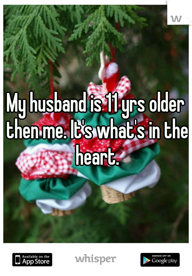 My husband is 11 yrs older then me. It's what's in the heart.