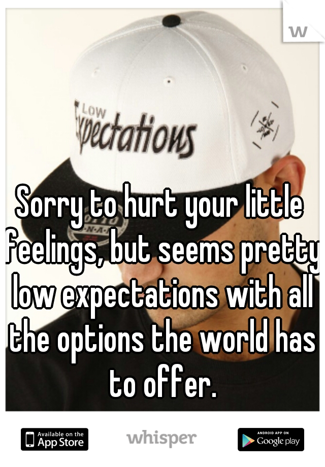 Sorry to hurt your little feelings, but seems pretty low expectations with all the options the world has to offer.
