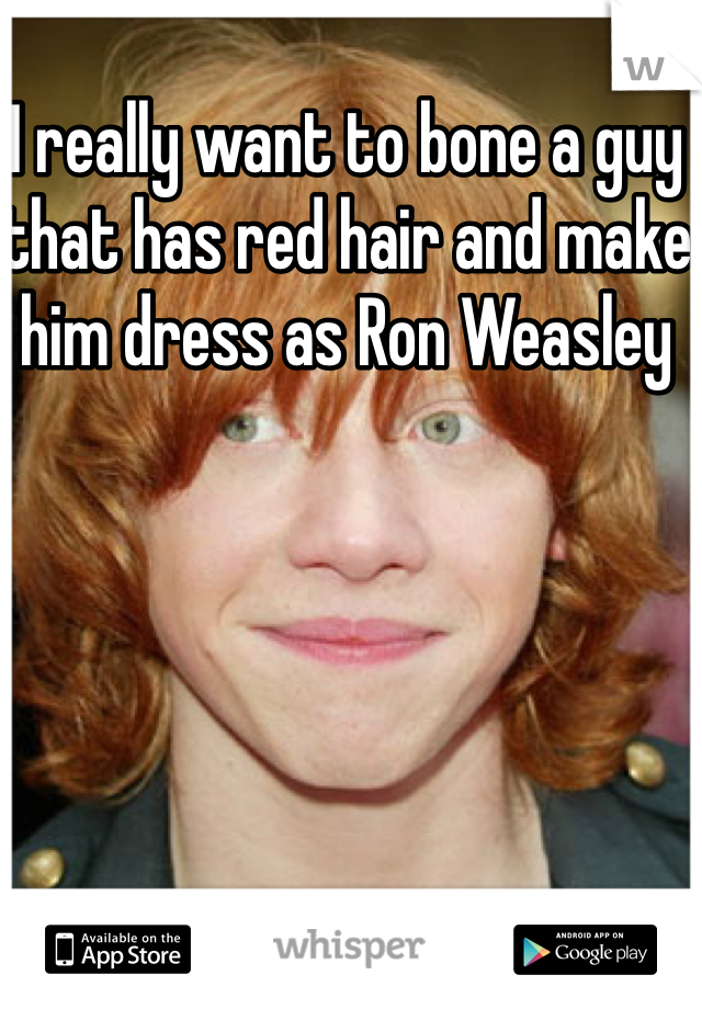 I really want to bone a guy that has red hair and make him dress as Ron Weasley 