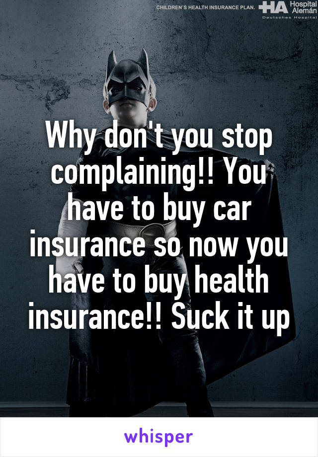 Why don't you stop complaining!! You have to buy car insurance so now you have to buy health insurance!! Suck it up