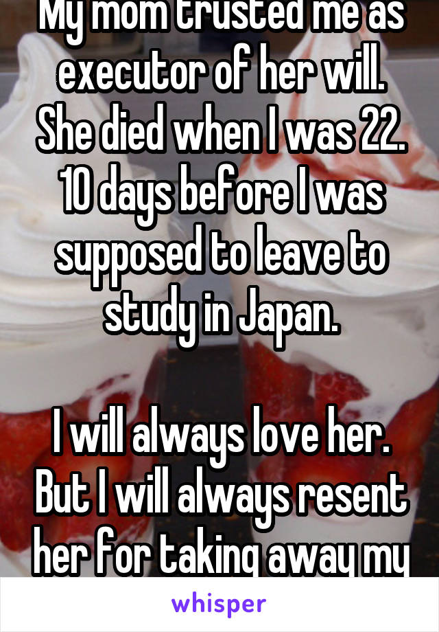 My mom trusted me as executor of her will. She died when I was 22. 10 days before I was supposed to leave to study in Japan.

I will always love her. But I will always resent her for taking away my dream. 