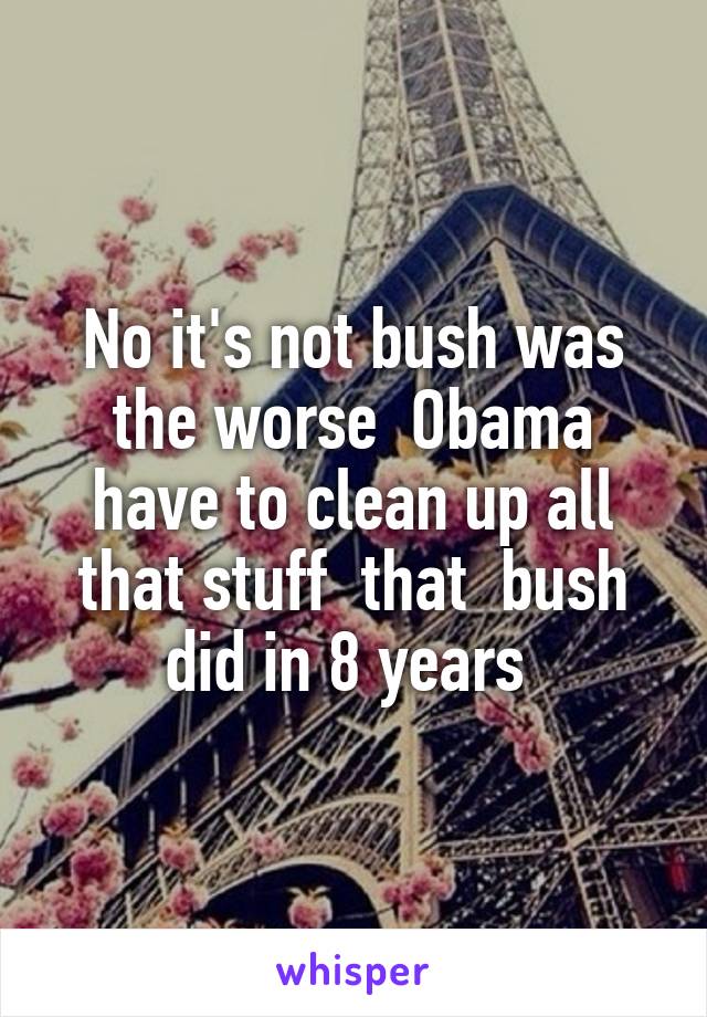No it's not bush was the worse  Obama have to clean up all that stuff  that  bush did in 8 years 