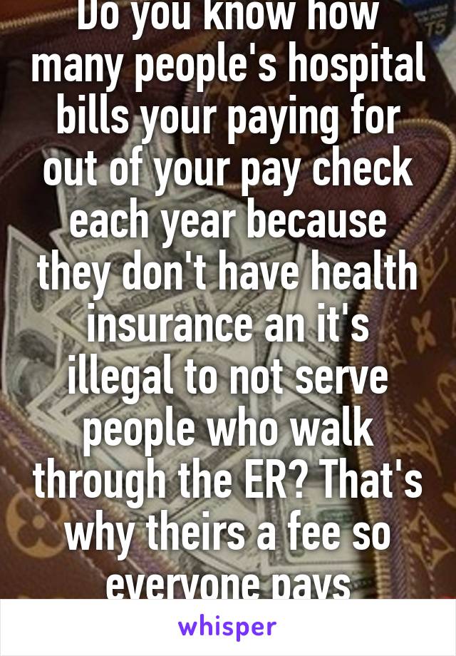 Do you know how many people's hospital bills your paying for out of your pay check each year because they don't have health insurance an it's illegal to not serve people who walk through the ER? That's why theirs a fee so everyone pays something 