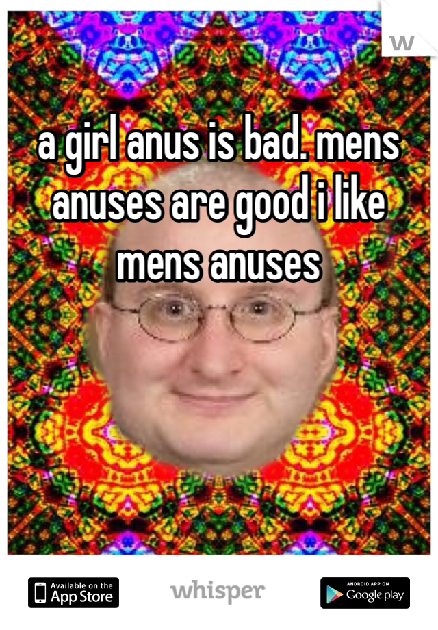 a girl anus is bad. mens anuses are good i like mens anuses
