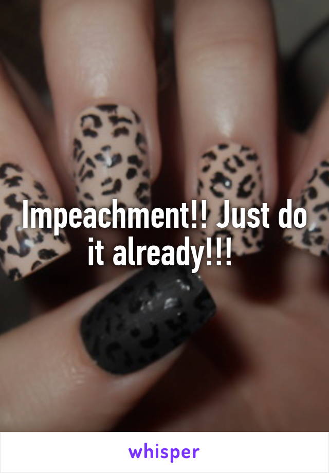 Impeachment!! Just do it already!!! 