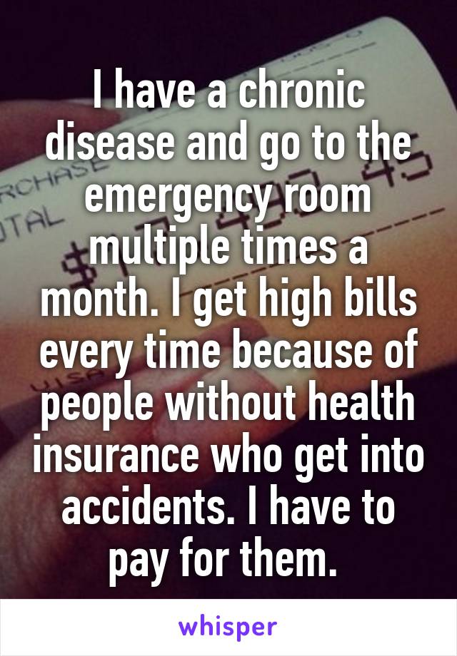 I have a chronic disease and go to the emergency room multiple times a month. I get high bills every time because of people without health insurance who get into accidents. I have to pay for them. 