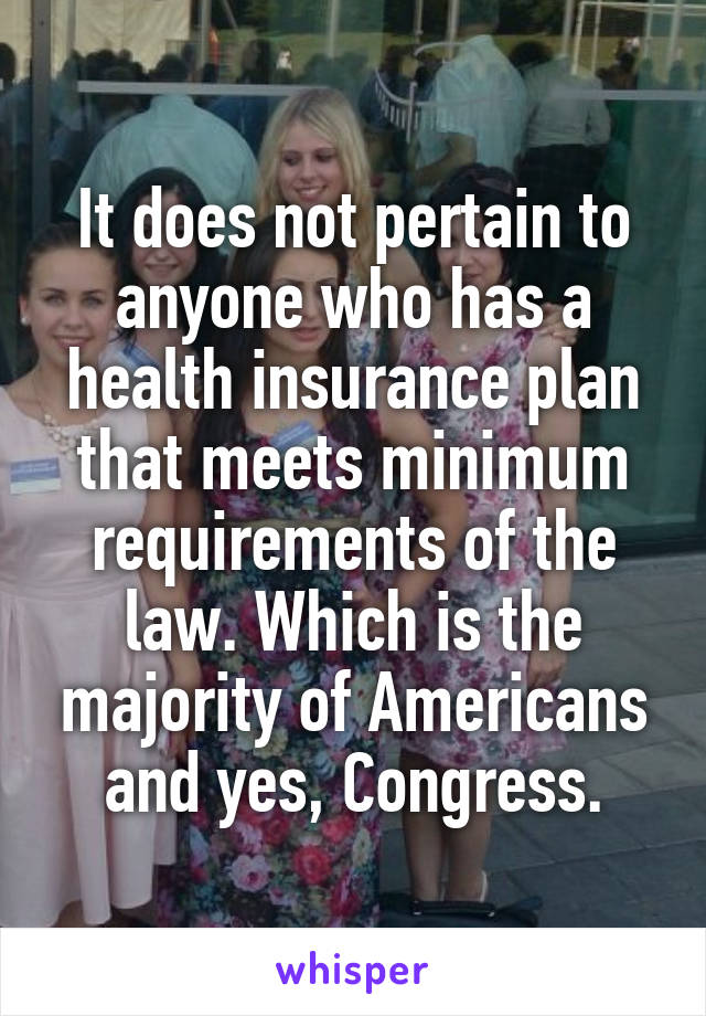 It does not pertain to anyone who has a health insurance plan that meets minimum requirements of the law. Which is the majority of Americans and yes, Congress.