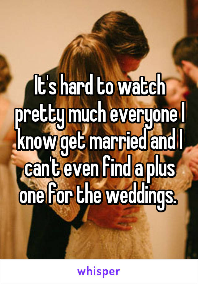 It's hard to watch pretty much everyone I know get married and I can't even find a plus one for the weddings. 