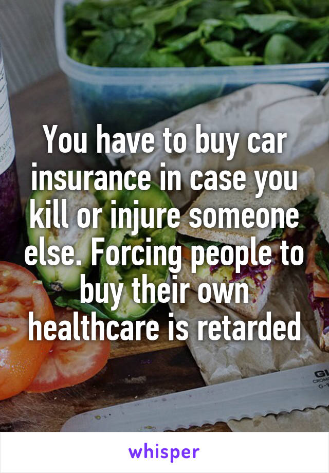 You have to buy car insurance in case you kill or injure someone else. Forcing people to buy their own healthcare is retarded